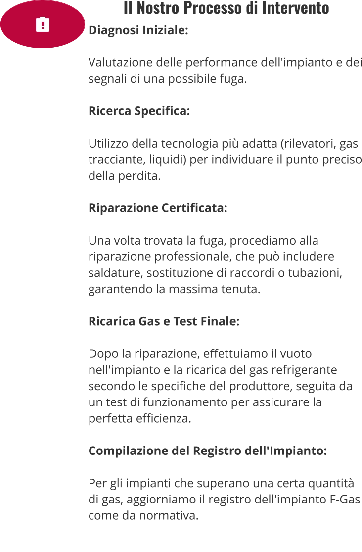 Il Nostro Processo di Intervento Diagnosi Iniziale:  Valutazione delle performance dell'impianto e dei segnali di una possibile fuga.  Ricerca Specifica:  Utilizzo della tecnologia più adatta (rilevatori, gas tracciante, liquidi) per individuare il punto preciso della perdita.  Riparazione Certificata:  Una volta trovata la fuga, procediamo alla riparazione professionale, che può includere saldature, sostituzione di raccordi o tubazioni, garantendo la massima tenuta.  Ricarica Gas e Test Finale:  Dopo la riparazione, effettuiamo il vuoto nell'impianto e la ricarica del gas refrigerante secondo le specifiche del produttore, seguita da un test di funzionamento per assicurare la perfetta efficienza.  Compilazione del Registro dell'Impianto:  Per gli impianti che superano una certa quantità di gas, aggiorniamo il registro dell'impianto F-Gas come da normativa.